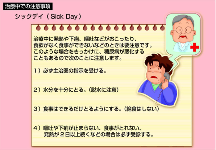 シックデイ（Sick Day）　治療中に発熱や下痢、嘔吐などがおこったり、食欲がなく食事ができないなどのときは要注意です。このような場合をきっかけに、糖尿病が悪化することもあるので次のことに注意します。